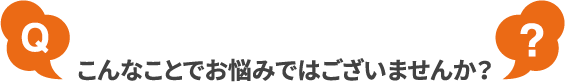 こんなことでお悩みではございませんか?